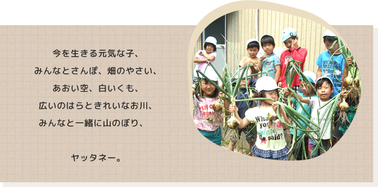 今を生きる元気な子、みんなとさんぽ、畑のやさい、あおい空、白いくも、広いのはらときれいなお川、みんなと一緒に山のぼり、ヤッタネー。